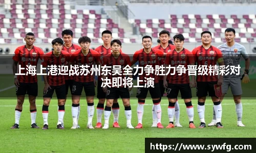 上海上港迎战苏州东吴全力争胜力争晋级精彩对决即将上演