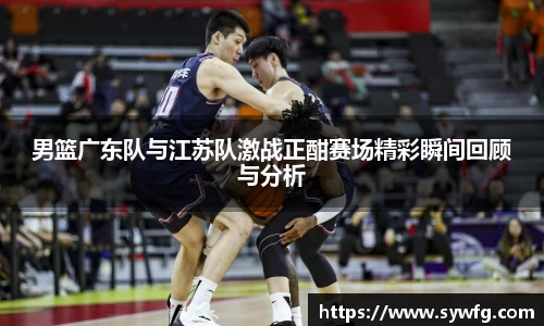 男篮广东队与江苏队激战正酣赛场精彩瞬间回顾与分析